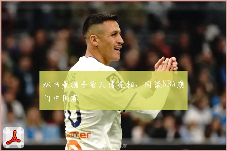 林书豪携手曾凡博亮相，同聚NBA澳门中国赛