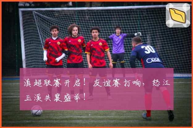 滇超联赛开启！友谊赛打响，怒江玉溪共襄盛举！