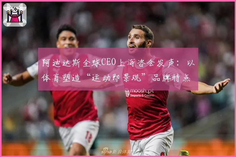 阿迪达斯全球CEO上海咨会发声：以体育塑造“运动即景观”品牌特点
