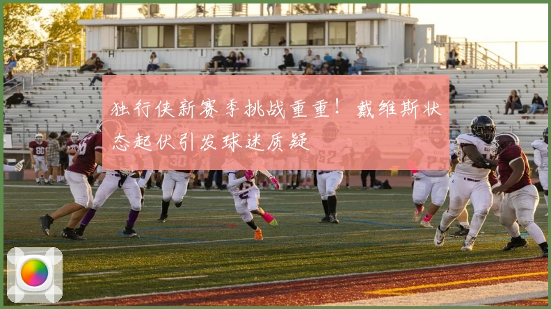 独行侠新赛季挑战重重！戴维斯状态起伏引发球迷质疑