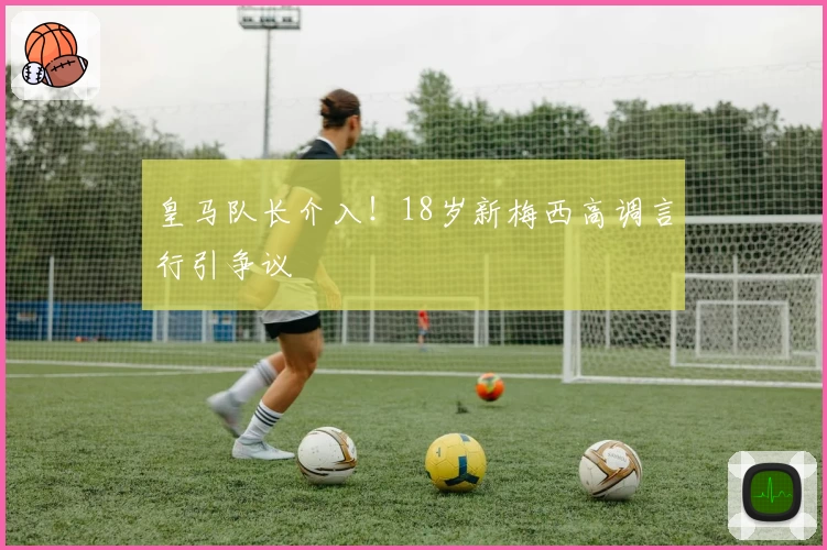 皇马队长介入！18岁新梅西高调言行引争议