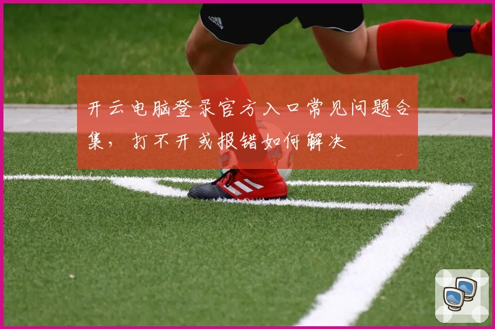 开云电脑登录官方入口常见问题合集，打不开或报错如何解决