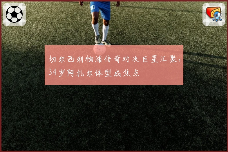 切尔西利物浦传奇对决巨星汇聚，34岁阿扎尔体型成焦点