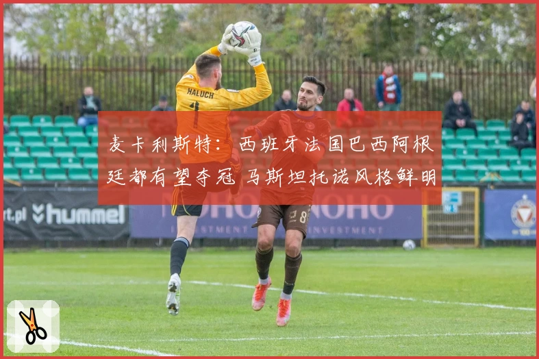 麦卡利斯特：西班牙法国巴西阿根廷都有望夺冠 马斯坦托诺风格鲜明