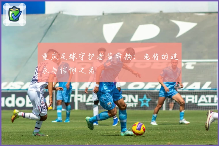 重庆足球守护者黄希扬:老将的追求与信仰之光