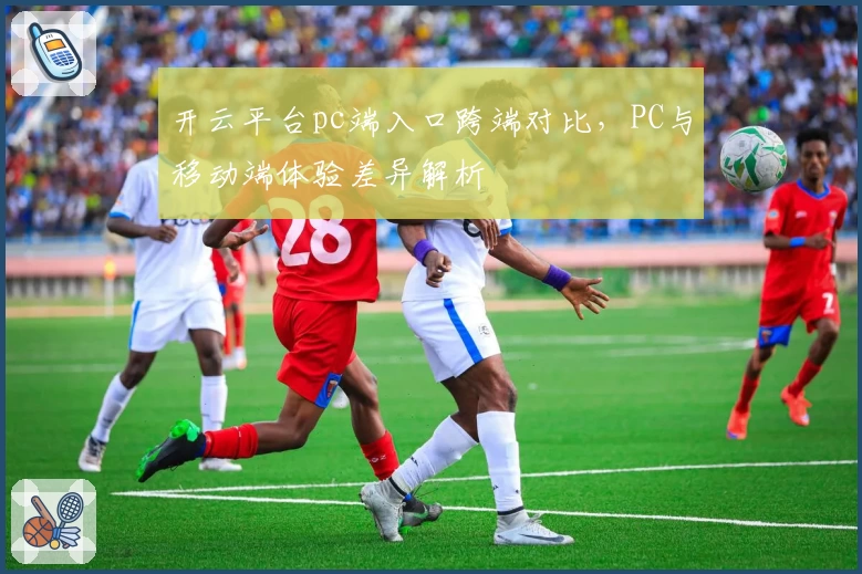 开云平台pc端入口跨端对比，PC与移动端体验差异解析