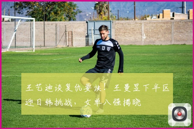 王艺迪谈复仇要诀！王曼昱下半区迎日韩挑战，女单八强揭晓