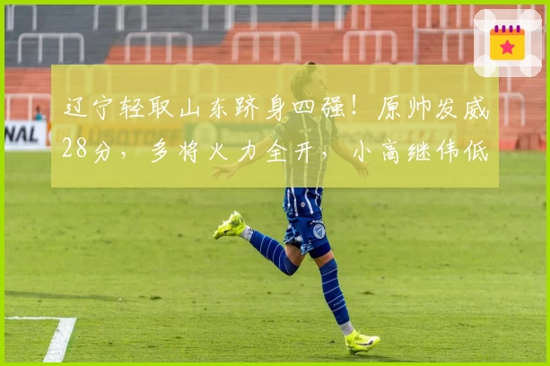 辽宁轻取山东跻身四强!原帅发威28分,多将火力全开,小高继伟低调表现
