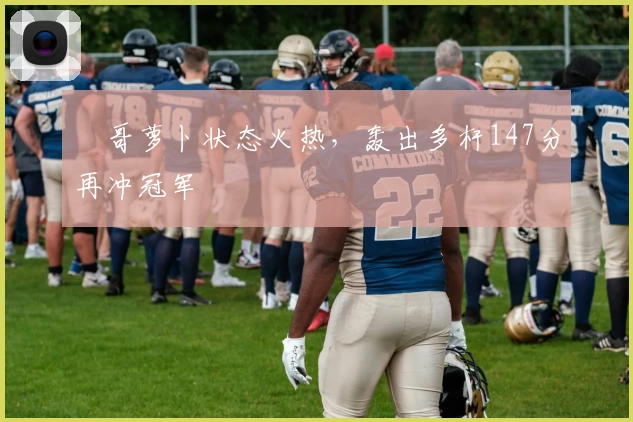 囧哥萝卜状态火热,轰出多杆147分再冲冠军