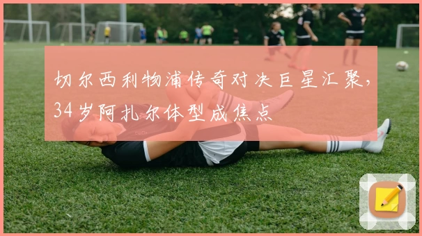 切尔西利物浦传奇对决巨星汇聚，34岁阿扎尔体型成焦点