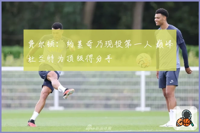 费尔顿：约基奇乃现役第一人 巅峰杜兰特为顶级得分手