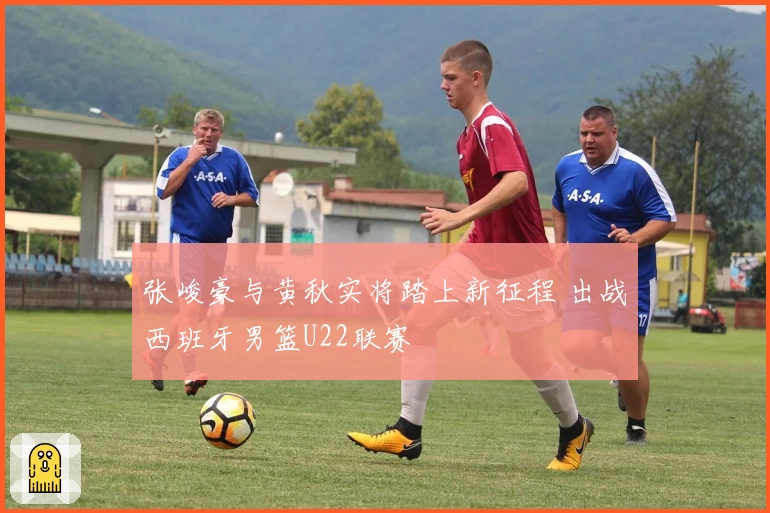 张峻豪与黄秋实将踏上新征程 出战西班牙男篮U22联赛