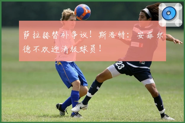 萨拉赫替补争议!斯洛特:安菲尔德不欢迎消极球员!