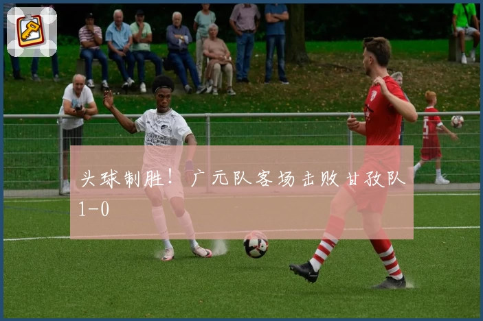 头球制胜！广元队客场击败甘孜队1-0