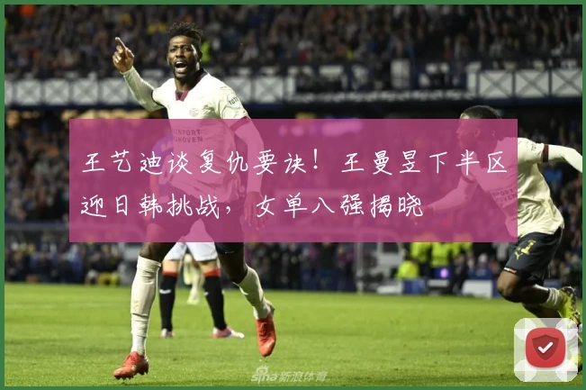 王艺迪谈复仇要诀！王曼昱下半区迎日韩挑战，女单八强揭晓
