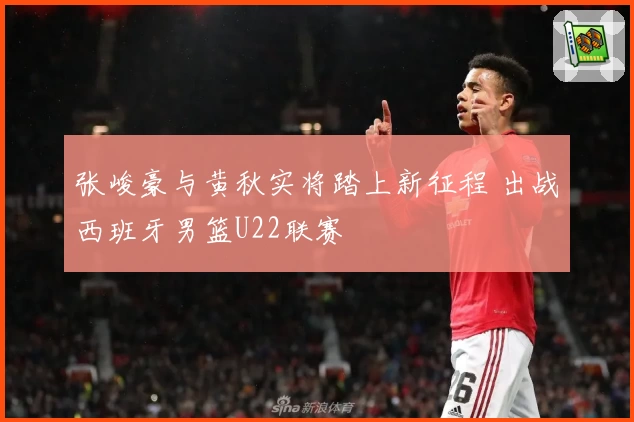 张峻豪与黄秋实将踏上新征程 出战西班牙男篮U22联赛