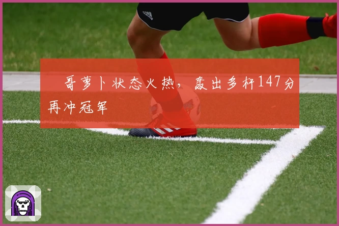 囧哥萝卜状态火热,轰出多杆147分再冲冠军