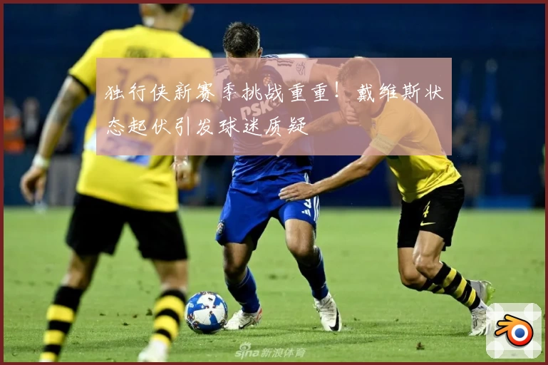 独行侠新赛季挑战重重！戴维斯状态起伏引发球迷质疑